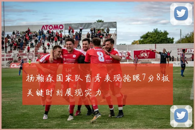 杨瀚森国家队首秀表现抢眼7分8板关键时刻展现实力
