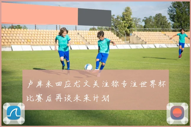 卢库米回应尤文关注称专注世界杯比赛后再谈未来计划
