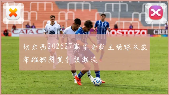 切尔西202627赛季全新主场球衣发布雄狮图案引领潮流