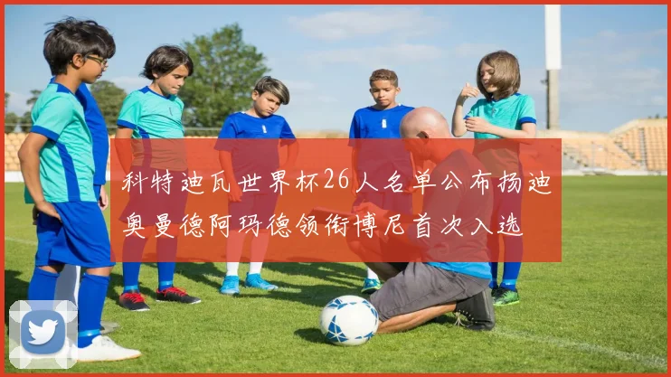 科特迪瓦世界杯26人名单公布扬迪奥曼德阿玛德领衔博尼首次入选