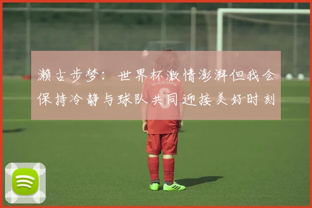 濑古步梦：世界杯激情澎湃但我会保持冷静与球队共同迎接美好时刻