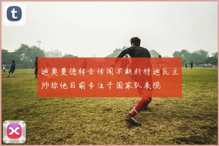 迪奥曼德转会传闻不断科特迪瓦主帅称他目前专注于国家队表现