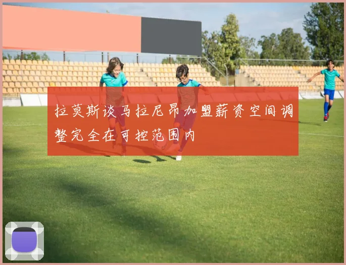 拉莫斯谈马拉尼昂加盟薪资空间调整完全在可控范围内
