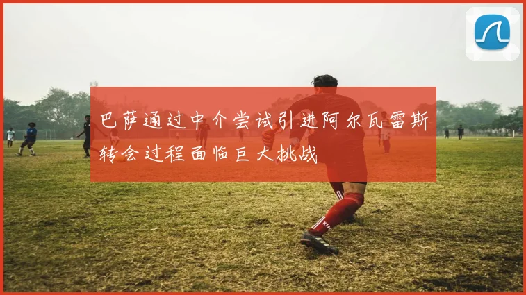 巴萨通过中介尝试引进阿尔瓦雷斯转会过程面临巨大挑战