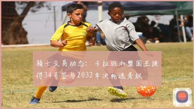 骑士交易动态：卡拉班加盟国王换得34号签与2032年次轮选秀权