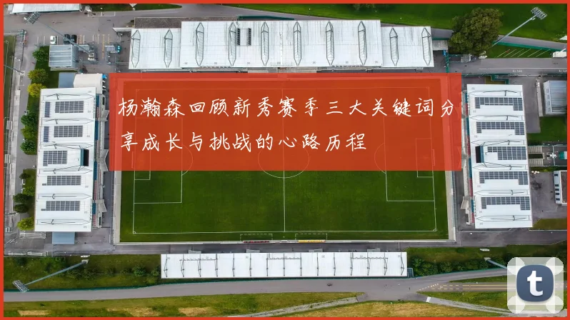 杨瀚森回顾新秀赛季三大关键词分享成长与挑战的心路历程