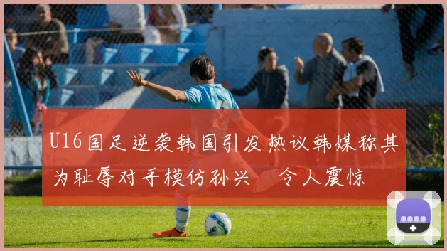 U16国足逆袭韩国引发热议韩媒称其为耻辱对手模仿孙兴慜令人震惊