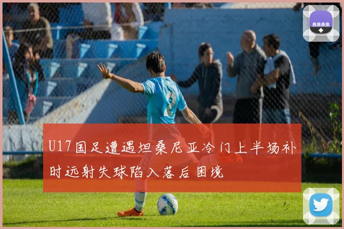 U17国足遭遇坦桑尼亚冷门上半场补时远射失球陷入落后困境