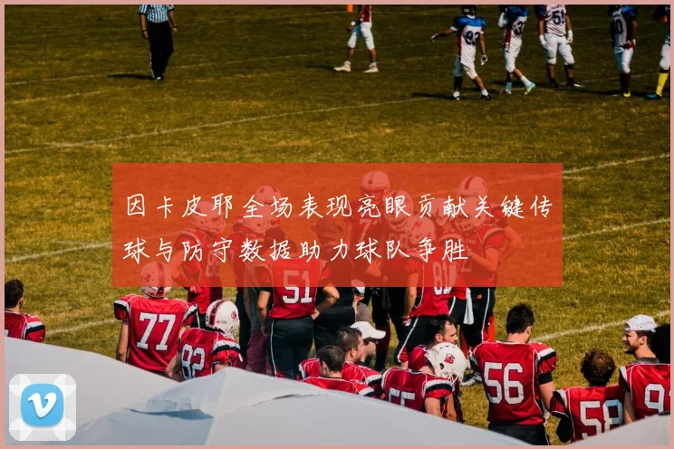 因卡皮耶全场表现亮眼贡献关键传球与防守数据助力球队争胜