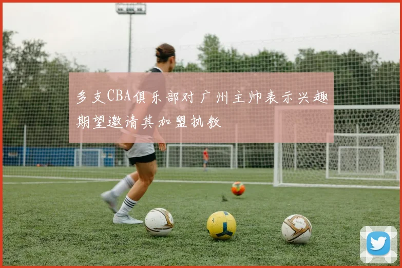 多支CBA俱乐部对广州主帅表示兴趣期望邀请其加盟执教
