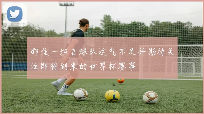 邵佳一坦言球队运气不足并期待关注即将到来的世界杯赛事