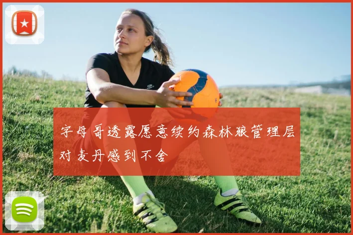 字母哥透露愿意续约森林狼管理层对麦丹感到不舍