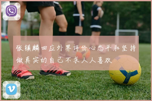 张镇麟回应外界评价心态平和坚持做真实的自己不求人人喜欢