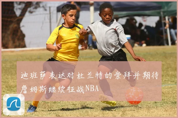 迪班萨表达对杜兰特的崇拜并期待詹姆斯继续征战NBA