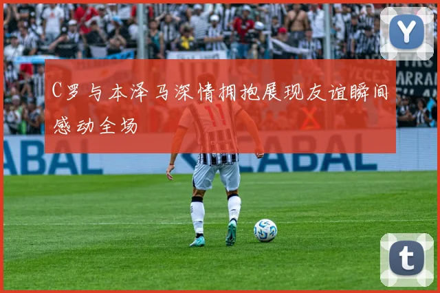 C罗与本泽马深情拥抱展现友谊瞬间感动全场