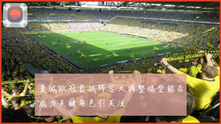 曼城欧冠首战阵容大调整福登能否成为关键角色引关注
