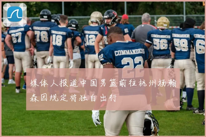媒体人报道中国男篮前往杭州杨瀚森因规定将独自出行