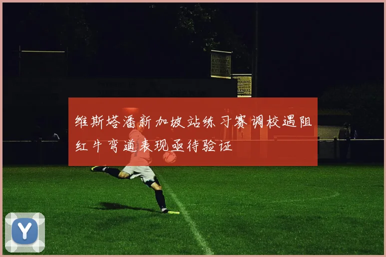 维斯塔潘新加坡站练习赛调校遇阻红牛弯道表现亟待验证